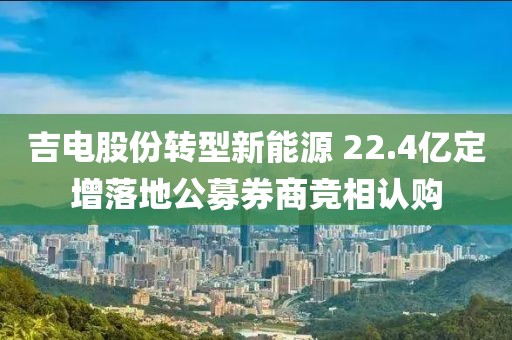 吉電股份轉(zhuǎn)型新能源 22.4億定增落地公募券商競(jìng)相認(rèn)購(gòu)