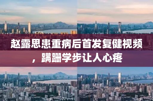趙露思患重病后首發(fā)復(fù)健視頻，蹣跚學步讓人心疼