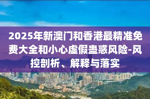 2025年新澳門和香港最精準(zhǔn)免費(fèi)大全和小心虛假蠱惑風(fēng)險(xiǎn)-風(fēng)控剖析、解釋與落實(shí)