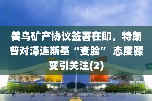 美烏礦產(chǎn)協(xié)議簽署在即，特朗普對澤連斯基“變臉” 態(tài)度驟變引關(guān)注(2)
