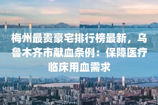 梅州最貴豪宅排行榜最新，烏魯木齊市獻血條例：保障醫(yī)療臨床用血需求