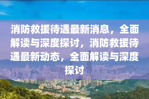 消防救援待遇最新消息，全面解讀與深度探討，消防救援待遇最新動(dòng)態(tài)，全面解讀與深度探討