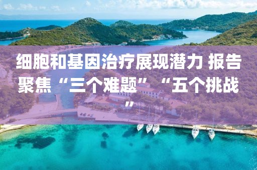 細(xì)胞和基因治療展現(xiàn)潛力 報(bào)告聚焦“三個(gè)難題”“五個(gè)挑戰(zhàn)”