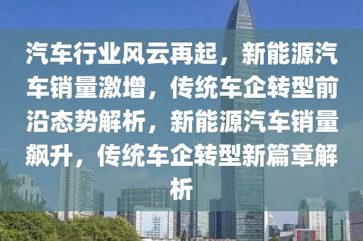 汽車行業(yè)風(fēng)云再起，新能源汽車銷量激增，傳統(tǒng)車企轉(zhuǎn)型前沿態(tài)勢(shì)解析，新能源汽車銷量飆升，傳統(tǒng)車企轉(zhuǎn)型新篇章解析
