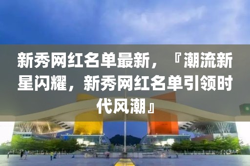 新秀網(wǎng)紅名單最新，『潮流新星閃耀，新秀網(wǎng)紅名單引領(lǐng)時(shí)代風(fēng)潮』
