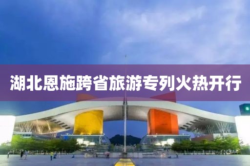 湖北恩施跨省旅游專列火熱開行