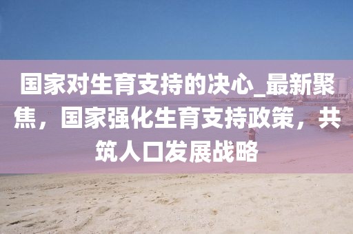 國家對生育支持的決心_最新聚焦，國家強(qiáng)化生育支持政策，共筑人口發(fā)展戰(zhàn)略