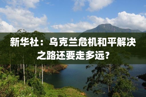 新華社：烏克蘭危機(jī)和平解決之路還要走多遠(yuǎn)？