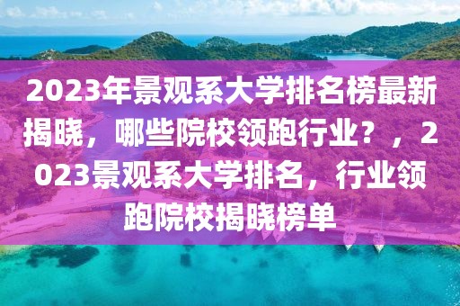 2023年景觀系大學排名榜最新揭曉，哪些院校領跑行業(yè)？，2023景觀系大學排名，行業(yè)領跑院校揭曉榜單