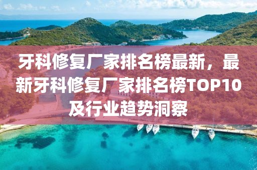 牙科修復(fù)廠家排名榜最新，最新牙科修復(fù)廠家排名榜TOP10及行業(yè)趨勢洞察