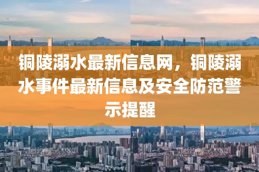銅陵溺水最新信息網(wǎng)，銅陵溺水事件最新信息及安全防范警示提醒