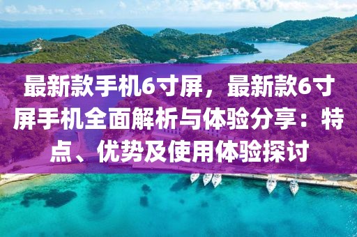 最新款手機(jī)6寸屏，最新款6寸屏手機(jī)全面解析與體驗(yàn)分享：特點(diǎn)、優(yōu)勢(shì)及使用體驗(yàn)探討