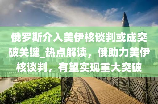 俄羅斯介入美伊核談判或成突破關鍵_熱點解讀，俄助力美伊核談判，有望實現重大突破