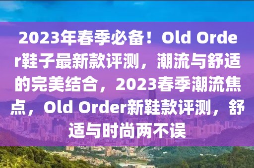 2023年春季必備！Old Order鞋子最新款評測，潮流與舒適的完美結(jié)合，2023春季潮流焦點(diǎn)，Old Order新鞋款評測，舒適與時尚兩不誤