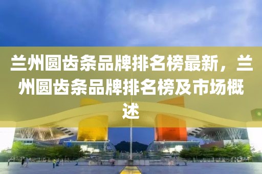 蘭州圓齒條品牌排名榜最新，蘭州圓齒條品牌排名榜及市場(chǎng)概述