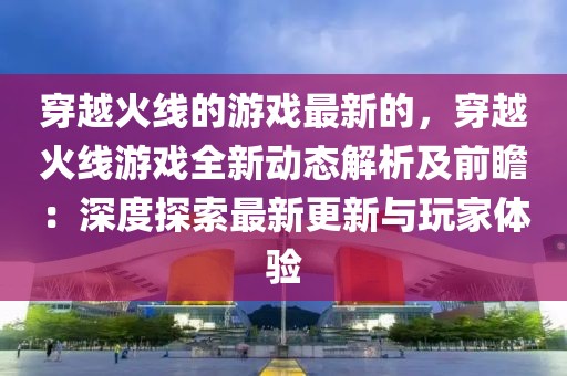穿越火線的游戲最新的，穿越火線游戲全新動(dòng)態(tài)解析及前瞻：深度探索最新更新與玩家體驗(yàn)