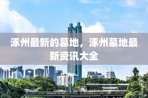 涿州最新的墓地，涿州墓地最新資訊大全