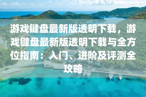 游戲鍵盤最新版透明下載，游戲鍵盤最新版透明下載與全方位指南：入門、進(jìn)階及評(píng)測全攻略