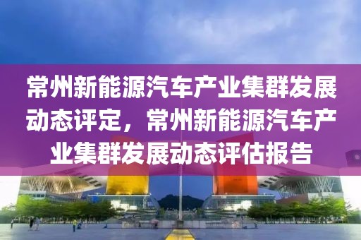常州新能源汽車產(chǎn)業(yè)集群發(fā)展動態(tài)評定，常州新能源汽車產(chǎn)業(yè)集群發(fā)展動態(tài)評估報告