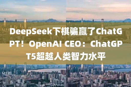 DeepSeek下棋騙贏了ChatGPT！OpenAI CEO：ChatGPT5超越人類智力水平