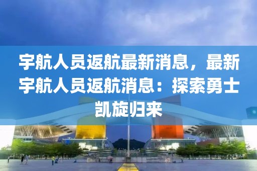 宇航人員返航最新消息，最新宇航人員返航消息：探索勇士凱旋歸來(lái)