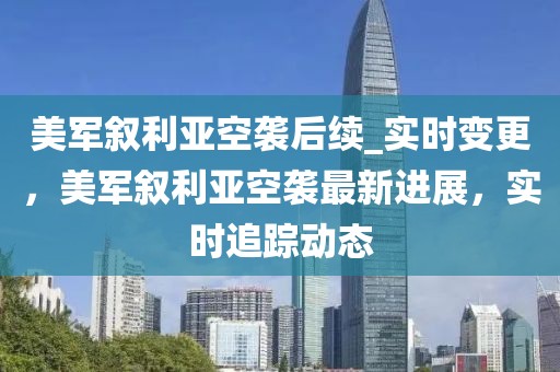 美軍敘利亞空襲后續(xù)_實時變更，美軍敘利亞空襲最新進展，實時追蹤動態(tài)