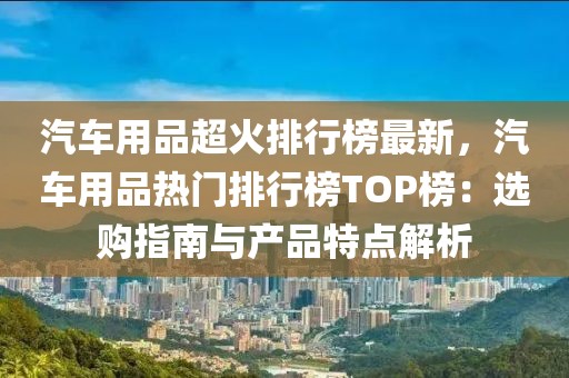 汽車用品超火排行榜最新，汽車用品熱門排行榜TOP榜：選購指南與產(chǎn)品特點解析