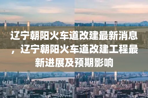 遼寧朝陽火車道改建最新消息，遼寧朝陽火車道改建工程最新進展及預期影響