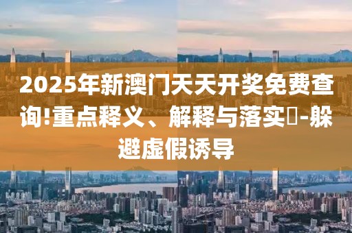 2025年新澳門天天開獎(jiǎng)免費(fèi)查詢!重點(diǎn)釋義、解釋與落實(shí)?-躲避虛假誘導(dǎo)