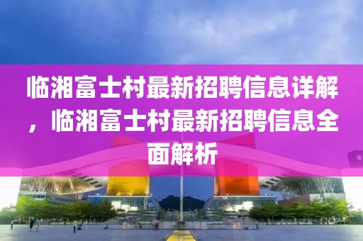 臨湘富士村最新招聘信息詳解，臨湘富士村最新招聘信息全面解析