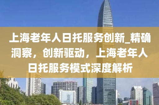 上海老年人日托服務(wù)創(chuàng)新_精確洞察，創(chuàng)新驅(qū)動(dòng)，上海老年人日托服務(wù)模式深度解析