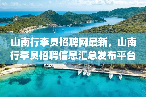 山南行李員招聘網(wǎng)最新，山南行李員招聘信息匯總發(fā)布平臺(tái)