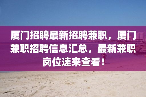 廈門招聘最新招聘兼職，廈門兼職招聘信息匯總，最新兼職崗位速來查看！