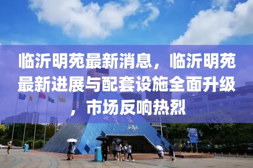 臨沂明苑最新消息，臨沂明苑最新進(jìn)展與配套設(shè)施全面升級，市場反響熱烈