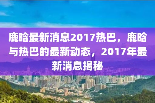 鹿晗最新消息2017熱巴，鹿晗與熱巴的最新動態(tài)，2017年最新消息揭秘