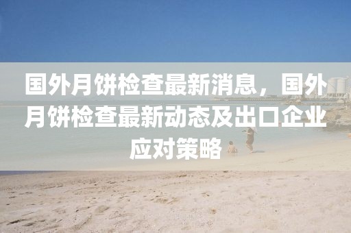 國外月餅檢查最新消息，國外月餅檢查最新動態(tài)及出口企業(yè)應對策略