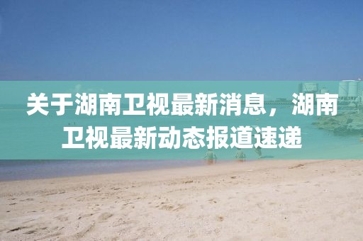 關(guān)于湖南衛(wèi)視最新消息，湖南衛(wèi)視最新動態(tài)報道速遞