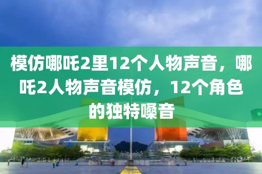 模仿哪吒2里12個人物聲音，哪吒2人物聲音模仿，12個角色的獨特嗓音