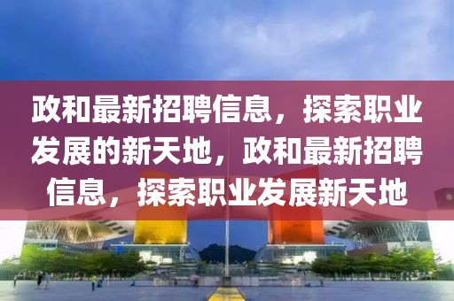政和最新招聘信息，探索職業(yè)發(fā)展的新天地，政和最新招聘信息，探索職業(yè)發(fā)展新天地