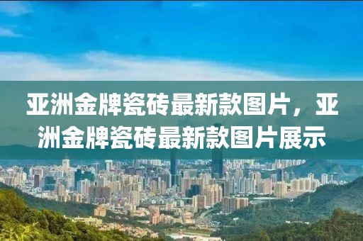 亞洲金牌瓷磚最新款圖片，亞洲金牌瓷磚最新款圖片展示