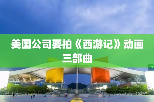 美國公司要拍《西游記》動畫三部曲