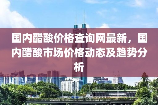 國內(nèi)醋酸價格查詢網(wǎng)最新，國內(nèi)醋酸市場價格動態(tài)及趨勢分析