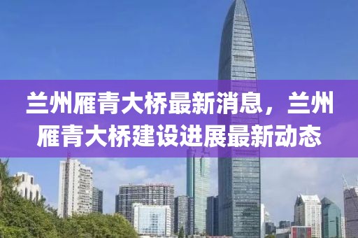 蘭州雁青大橋最新消息，蘭州雁青大橋建設(shè)進(jìn)展最新動(dòng)態(tài)