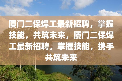 廈門二保焊工最新招聘，掌握技能，共筑未來(lái)，廈門二保焊工最新招聘，掌握技能，攜手共筑未來(lái)