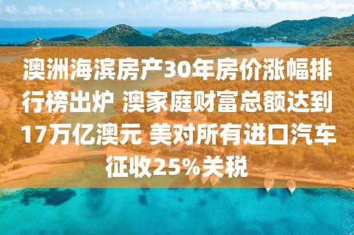 澳洲海濱房產(chǎn)30年房價漲幅排行榜出爐 澳家庭財富總額達到17萬億澳元 美對所有進口汽車征收25%關稅