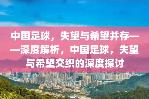 中國(guó)足球，失望與希望并存——深度解析，中國(guó)足球，失望與希望交織的深度探討