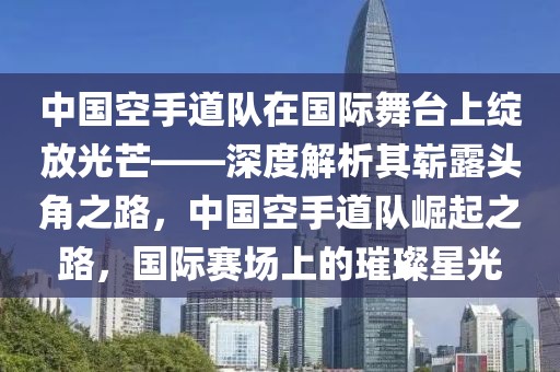中國空手道隊(duì)在國際舞臺(tái)上綻放光芒——深度解析其嶄露頭角之路，中國空手道隊(duì)崛起之路，國際賽場上的璀璨星光