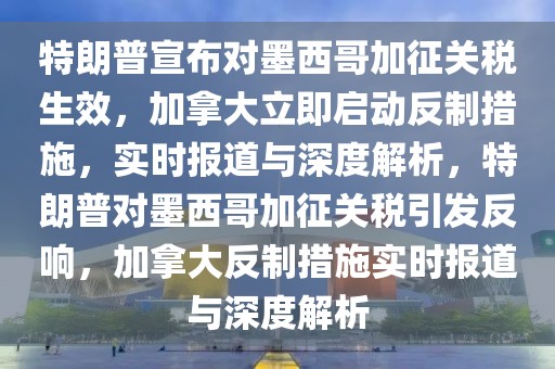 特朗普宣布對墨西哥加征關(guān)稅生效，加拿大立即啟動反制措施，實時報道與深度解析，特朗普對墨西哥加征關(guān)稅引發(fā)反響，加拿大反制措施實時報道與深度解析