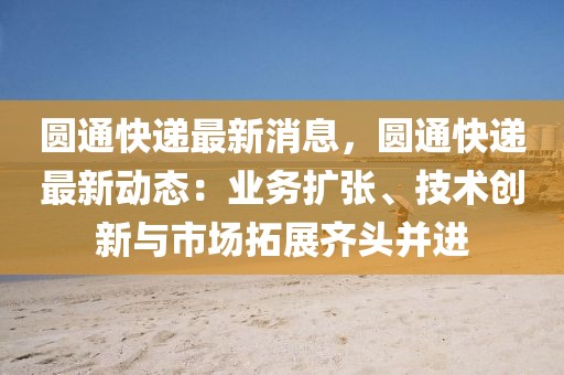 圓通快遞最新消息，圓通快遞最新動態(tài)：業(yè)務擴張、技術創(chuàng)新與市場拓展齊頭并進