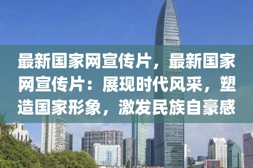 最新國家網(wǎng)宣傳片，最新國家網(wǎng)宣傳片：展現(xiàn)時代風(fēng)采，塑造國家形象，激發(fā)民族自豪感